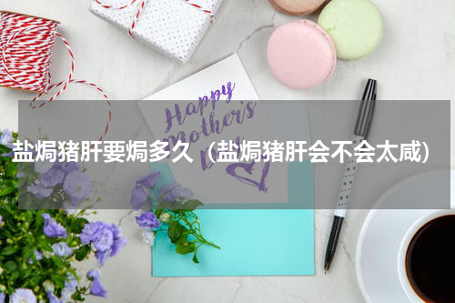 盐焗猪肝要焗多久（盐焗猪肝会不会太咸）