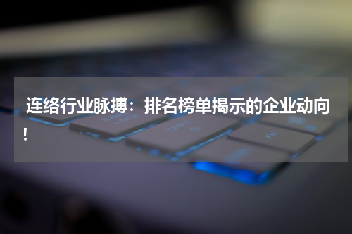  连络行业脉搏：排名榜单揭示的企业动向！