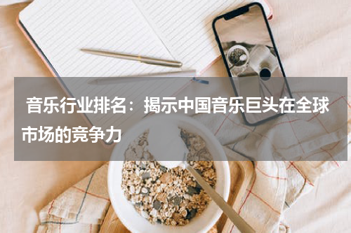  音乐行业排名：揭示中国音乐巨头在全球市场的竞争力