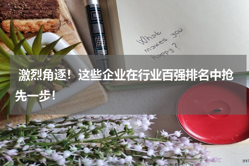  激烈角逐！这些企业在行业百强排名中抢先一步！