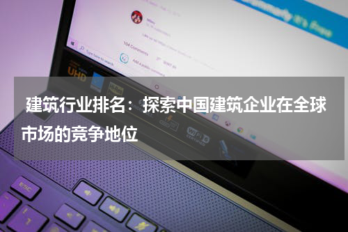  建筑行业排名：探索中国建筑企业在全球市场的竞争地位