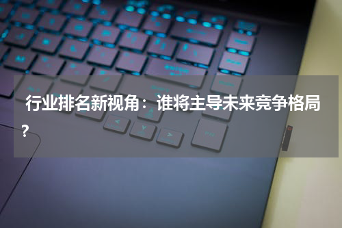  行业排名新视角：谁将主导未来竞争格局？