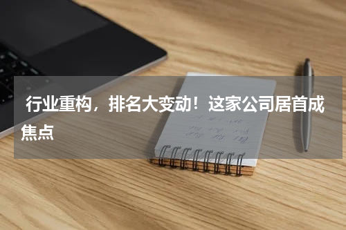  行业重构，排名大变动！这家公司居首成焦点