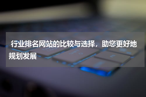  行业排名网站的比较与选择，助您更好地规划发展