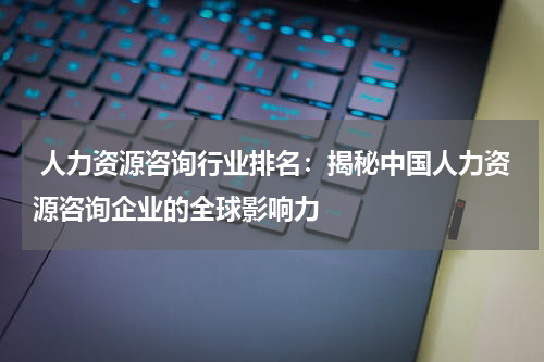  人力资源咨询行业排名：揭秘中国人力资源咨询企业的全球影响力