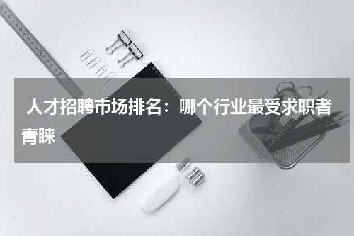  人才招聘市场排名：哪个行业最受求职者青睐