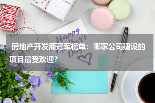  房地产开发商冠军榜单：哪家公司建设的项目最受欢迎？