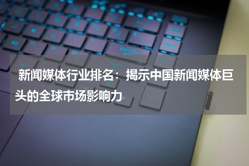  新闻媒体行业排名：揭示中国新闻媒体巨头的全球市场影响力