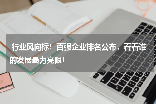  行业风向标！百强企业排名公布，看看谁的发展最为亮眼！