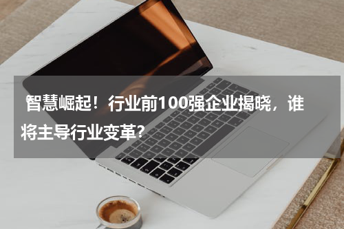  智慧崛起！行业前100强企业揭晓，谁将主导行业变革？