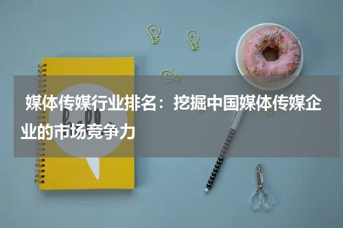  媒体传媒行业排名：挖掘中国媒体传媒企业的市场竞争力