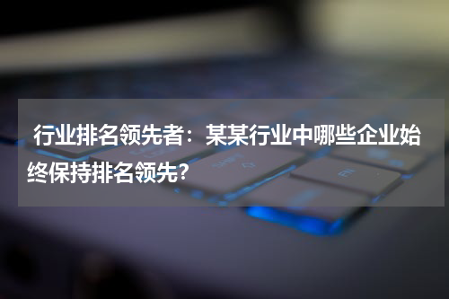  行业排名领先者：某某行业中哪些企业始终保持排名领先？