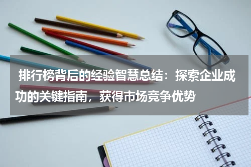  排行榜背后的经验智慧总结：探索企业成功的关键指南，获得市场竞争优势