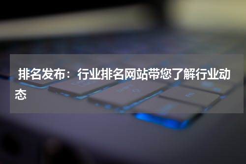  排名发布：行业排名网站带您了解行业动态
