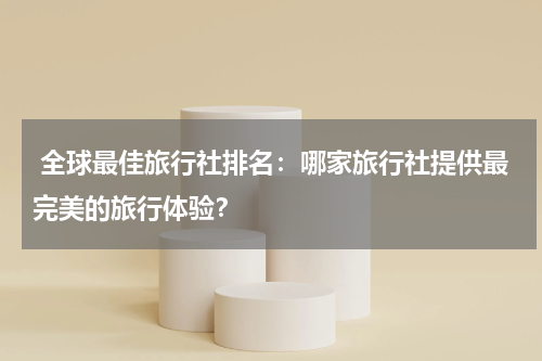  全球最佳旅行社排名：哪家旅行社提供最完美的旅行体验？