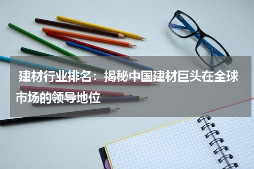  建材行业排名：揭秘中国建材巨头在全球市场的领导地位