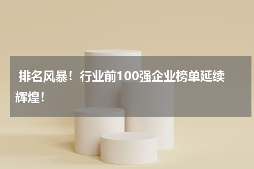  排名风暴！行业前100强企业榜单延续辉煌！