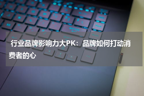  行业品牌影响力大PK：品牌如何打动消费者的心