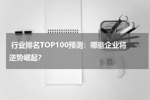  行业排名TOP100预测：哪些企业将逆势崛起？