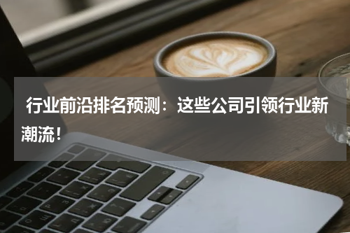  行业前沿排名预测：这些公司引领行业新潮流！