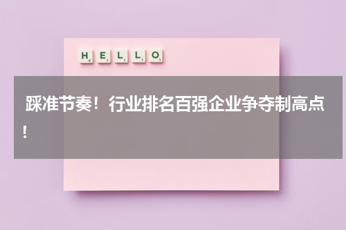  踩准节奏！行业排名百强企业争夺制高点！