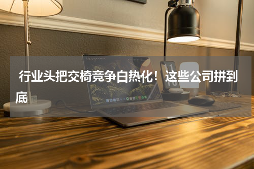  行业头把交椅竞争白热化！这些公司拼到底