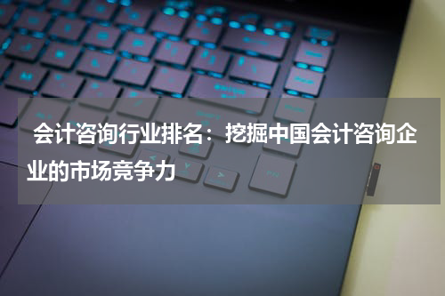 会计咨询行业排名：挖掘中国会计咨询企业的市场竞争力