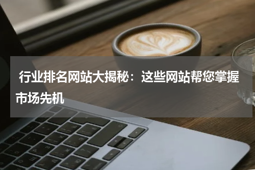  行业排名网站大揭秘：这些网站帮您掌握市场先机