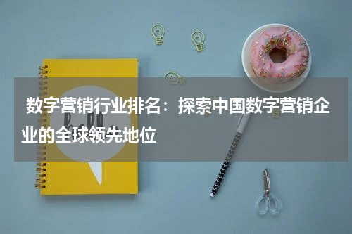  数字营销行业排名：探索中国数字营销企业的全球领先地位