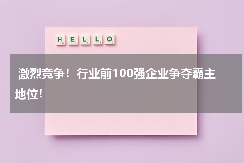  激烈竞争！行业前100强企业争夺霸主地位！
