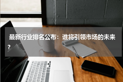  最新行业排名公布：谁将引领市场的未来？