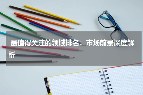  最值得关注的领域排名：市场前景深度解析