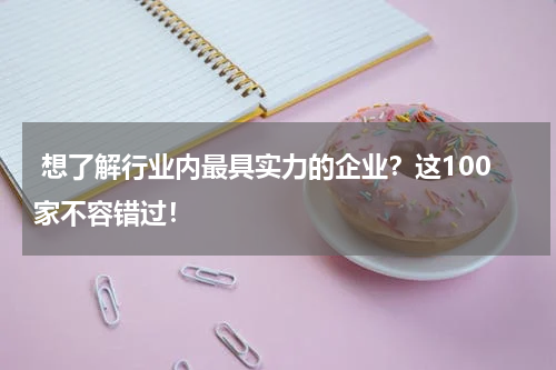  想了解行业内最具实力的企业？这100家不容错过！