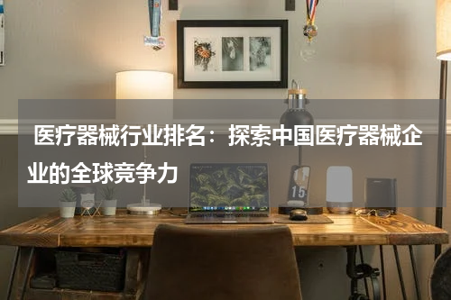  医疗器械行业排名：探索中国医疗器械企业的全球竞争力