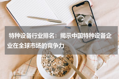  特种设备行业排名：揭示中国特种设备企业在全球市场的竞争力