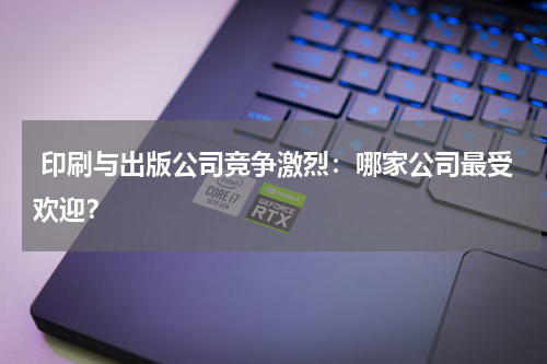  印刷与出版公司竞争激烈：哪家公司最受欢迎？