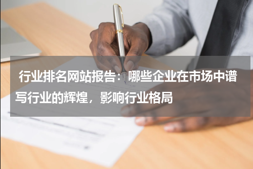  行业排名网站报告：哪些企业在市场中谱写行业的辉煌，影响行业格局
