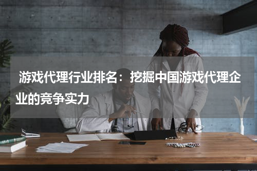  游戏代理行业排名：挖掘中国游戏代理企业的竞争实力