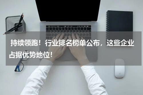 持续领跑！行业排名榜单公布，这些企业占据优势地位！