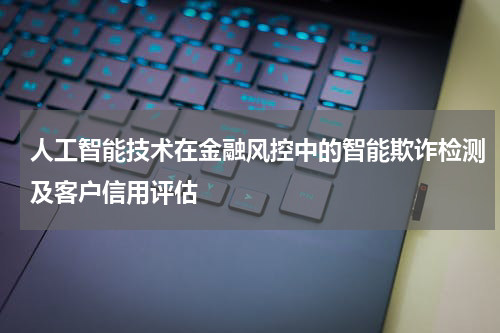 人工智能技术在金融风控中的智能欺诈检测及客户信用评估