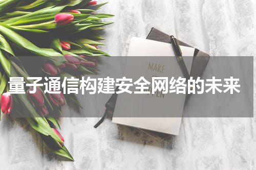  量子通信构建安全网络的未来