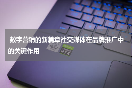  数字营销的新篇章社交媒体在品牌推广中的关键作用