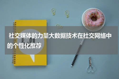  社交媒体的力量大数据技术在社交网络中的个性化推荐