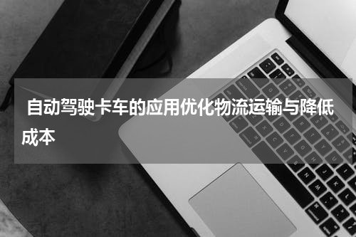 自动驾驶卡车的应用优化物流运输与降低成本