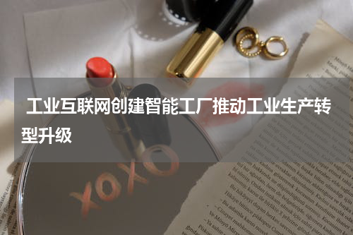  工业互联网创建智能工厂推动工业生产转型升级