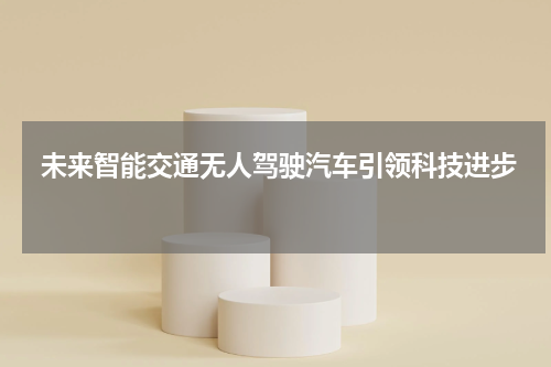  未来智能交通无人驾驶汽车引领科技进步 