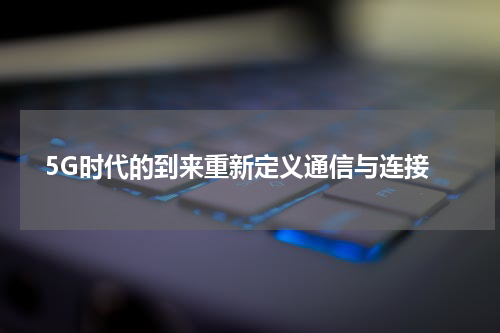  5G时代的到来重新定义通信与连接