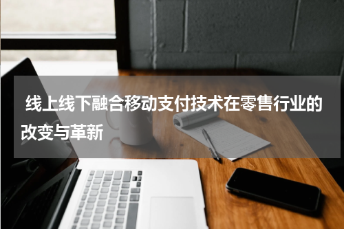  线上线下融合移动支付技术在零售行业的改变与革新