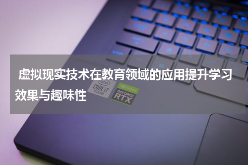  虚拟现实技术在教育领域的应用提升学习效果与趣味性