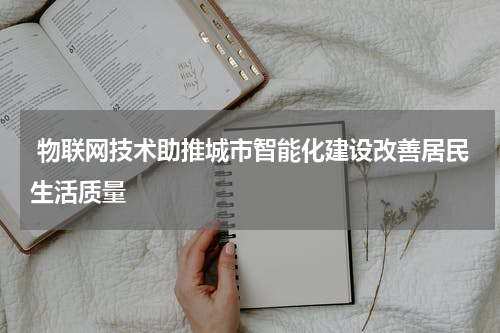  物联网技术助推城市智能化建设改善居民生活质量